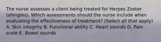 The nurse assesses a client being treated for Herpes Zoster (shingles). Which assessments should the nurse include when evaluating the effectiveness of treatment? (Select all that apply) A. Skin integrity B. Functional ability C. Heart sounds D. Pain scale E. Bowel sounds