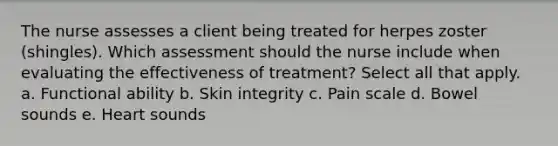 The nurse assesses a client being treated for herpes zoster (shingles). Which assessment should the nurse include when evaluating the effectiveness of treatment? Select all that apply. a. Functional ability b. Skin integrity c. Pain scale d. Bowel sounds e. Heart sounds