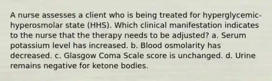 A nurse assesses a client who is being treated for hyperglycemic-hyperosmolar state (HHS). Which clinical manifestation indicates to the nurse that the therapy needs to be adjusted? a. Serum potassium level has increased. b. Blood osmolarity has decreased. c. Glasgow Coma Scale score is unchanged. d. Urine remains negative for ketone bodies.