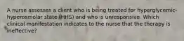 A nurse assesses a client who is being treated for hyperglycemic-hyperosmolar state (HHS) and who is unresponsive. Which clinical manifestation indicates to the nurse that the therapy is ineffective?