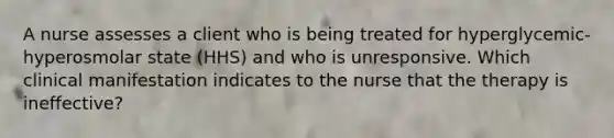 A nurse assesses a client who is being treated for hyperglycemic-hyperosmolar state (HHS) and who is unresponsive. Which clinical manifestation indicates to the nurse that the therapy is ineffective?