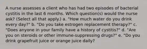 A nurse assesses a client who has had two episodes of bacterial cystitis in the last 6 months. Which question(s) would the nurse ask? (Select all that apply.) a. "How much water do you drink every day?" b. "Do you take estrogen replacement therapy?" c. "Does anyone in your family have a history of cystitis?" d. "Are you on steroids or other immune-suppressing drugs?" e. "Do you drink grapefruit juice or orange juice daily?