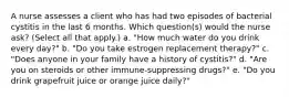 A nurse assesses a client who has had two episodes of bacterial cystitis in the last 6 months. Which question(s) would the nurse ask? (Select all that apply.) a. "How much water do you drink every day?" b. "Do you take estrogen replacement therapy?" c. "Does anyone in your family have a history of cystitis?" d. "Are you on steroids or other immune-suppressing drugs?" e. "Do you drink grapefruit juice or orange juice daily?"