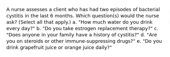 A nurse assesses a client who has had two episodes of bacterial cystitis in the last 6 months. Which question(s) would the nurse ask? (Select all that apply.) a. "How much water do you drink every day?" b. "Do you take estrogen replacement therapy?" c. "Does anyone in your family have a history of cystitis?" d. "Are you on steroids or other immune-suppressing drugs?" e. "Do you drink grapefruit juice or orange juice daily?"