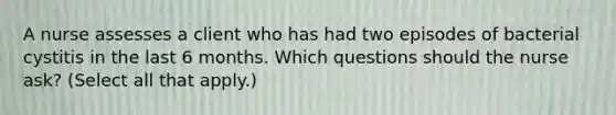 A nurse assesses a client who has had two episodes of bacterial cystitis in the last 6 months. Which questions should the nurse ask? (Select all that apply.)