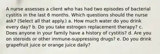 A nurse assesses a client who has had two episodes of bacterial cystitis in the last 6 months. Which questions should the nurse ask? (Select all that apply.) a. How much water do you drink every day? b. Do you take estrogen replacement therapy? c. Does anyone in your family have a history of cystitis? d. Are you on steroids or other immune-suppressing drugs? e. Do you drink grapefruit juice or orange juice daily?