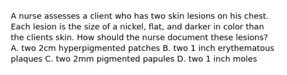 A nurse assesses a client who has two skin lesions on his chest. Each lesion is the size of a nickel, flat, and darker in color than the clients skin. How should the nurse document these lesions? A. two 2cm hyperpigmented patches B. two 1 inch erythematous plaques C. two 2mm pigmented papules D. two 1 inch moles