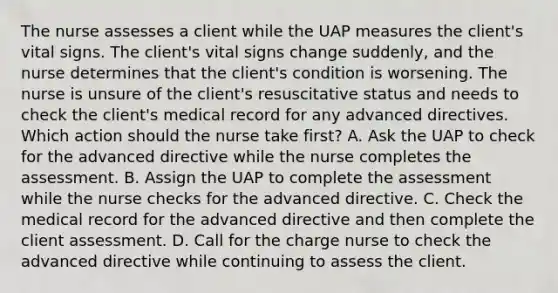 The nurse assesses a client while the UAP measures the client's vital signs. The client's vital signs change suddenly, and the nurse determines that the client's condition is worsening. The nurse is unsure of the client's resuscitative status and needs to check the client's medical record for any advanced directives. Which action should the nurse take first? A. Ask the UAP to check for the advanced directive while the nurse completes the assessment. B. Assign the UAP to complete the assessment while the nurse checks for the advanced directive. C. Check the medical record for the advanced directive and then complete the client assessment. D. Call for the charge nurse to check the advanced directive while continuing to assess the client.