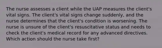 The nurse assesses a client while the UAP measures the client's vital signs. The client's vital signs change suddenly, and the nurse determines that the client's condition is worsening. The nurse is unsure of the client's resuscitative status and needs to check the client's medical record for any advanced directives. Which action should the nurse take first?