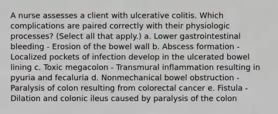 A nurse assesses a client with ulcerative colitis. Which complications are paired correctly with their physiologic processes? (Select all that apply.) a. Lower gastrointestinal bleeding - Erosion of the bowel wall b. Abscess formation - Localized pockets of infection develop in the ulcerated bowel lining c. Toxic megacolon - Transmural inflammation resulting in pyuria and fecaluria d. Nonmechanical bowel obstruction - Paralysis of colon resulting from colorectal cancer e. Fistula - Dilation and colonic ileus caused by paralysis of the colon