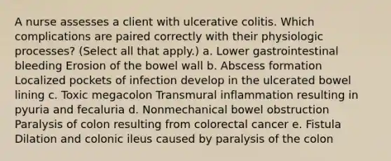 A nurse assesses a client with ulcerative colitis. Which complications are paired correctly with their physiologic processes? (Select all that apply.) a. Lower gastrointestinal bleeding Erosion of the bowel wall b. Abscess formation Localized pockets of infection develop in the ulcerated bowel lining c. Toxic megacolon Transmural inflammation resulting in pyuria and fecaluria d. Nonmechanical bowel obstruction Paralysis of colon resulting from colorectal cancer e. Fistula Dilation and colonic ileus caused by paralysis of the colon