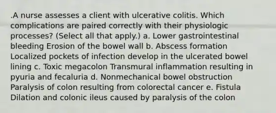 .A nurse assesses a client with ulcerative colitis. Which complications are paired correctly with their physiologic processes? (Select all that apply.) a. Lower gastrointestinal bleeding Erosion of the bowel wall b. Abscess formation Localized pockets of infection develop in the ulcerated bowel lining c. Toxic megacolon Transmural inflammation resulting in pyuria and fecaluria d. Nonmechanical bowel obstruction Paralysis of colon resulting from colorectal cancer e. Fistula Dilation and colonic ileus caused by paralysis of the colon