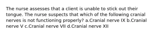 The nurse assesses that a client is unable to stick out their tongue. The nurse suspects that which of the following cranial nerves is not functioning properly? a.Cranial nerve IX b.Cranial nerve V c.Cranial nerve VII d.Cranial nerve XII