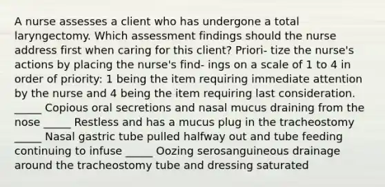 A nurse assesses a client who has undergone a total laryngectomy. Which assessment findings should the nurse address first when caring for this client? Priori- tize the nurse's actions by placing the nurse's find- ings on a scale of 1 to 4 in order of priority: 1 being the item requiring immediate attention by the nurse and 4 being the item requiring last consideration. _____ Copious oral secretions and nasal mucus draining from the nose _____ Restless and has a mucus plug in the tracheostomy _____ Nasal gastric tube pulled halfway out and tube feeding continuing to infuse _____ Oozing serosanguineous drainage around the tracheostomy tube and dressing saturated