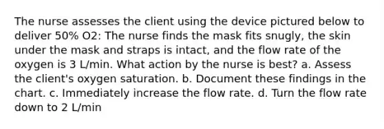 The nurse assesses the client using the device pictured below to deliver 50% O2: The nurse finds the mask fits snugly, the skin under the mask and straps is intact, and the flow rate of the oxygen is 3 L/min. What action by the nurse is best? a. Assess the client's oxygen saturation. b. Document these findings in the chart. c. Immediately increase the flow rate. d. Turn the flow rate down to 2 L/min