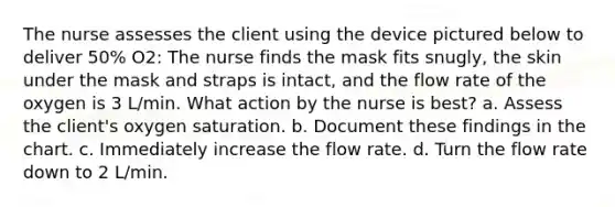 The nurse assesses the client using the device pictured below to deliver 50% O2: The nurse finds the mask fits snugly, the skin under the mask and straps is intact, and the flow rate of the oxygen is 3 L/min. What action by the nurse is best? a. Assess the client's oxygen saturation. b. Document these findings in the chart. c. Immediately increase the flow rate. d. Turn the flow rate down to 2 L/min.