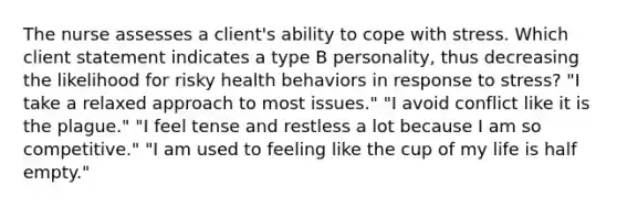 The nurse assesses a client's ability to cope with stress. Which client statement indicates a type B personality, thus decreasing the likelihood for risky health behaviors in response to stress? "I take a relaxed approach to most issues." "I avoid conflict like it is the plague." "I feel tense and restless a lot because I am so competitive." "I am used to feeling like the cup of my life is half empty."