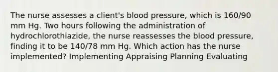 The nurse assesses a client's blood pressure, which is 160/90 mm Hg. Two hours following the administration of hydrochlorothiazide, the nurse reassesses the blood pressure, finding it to be 140/78 mm Hg. Which action has the nurse implemented? Implementing Appraising Planning Evaluating