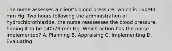 The nurse assesses a client's blood pressure, which is 160/90 mm Hg. Two hours following the administration of hydrochlorothiazide, the nurse reassesses the blood pressure, finding it to be 140/78 mm Hg. Which action has the nurse implemented? A. Planning B. Appraising C. Implementing D. Evaluating