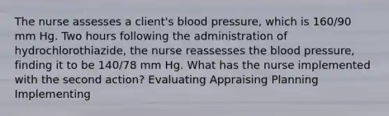 The nurse assesses a client's blood pressure, which is 160/90 mm Hg. Two hours following the administration of hydrochlorothiazide, the nurse reassesses the blood pressure, finding it to be 140/78 mm Hg. What has the nurse implemented with the second action? Evaluating Appraising Planning Implementing