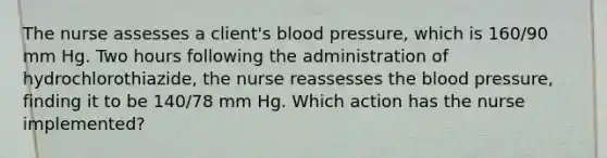 The nurse assesses a client's blood pressure, which is 160/90 mm Hg. Two hours following the administration of hydrochlorothiazide, the nurse reassesses the blood pressure, finding it to be 140/78 mm Hg. Which action has the nurse implemented?