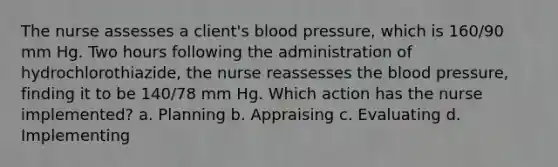 The nurse assesses a client's blood pressure, which is 160/90 mm Hg. Two hours following the administration of hydrochlorothiazide, the nurse reassesses the blood pressure, finding it to be 140/78 mm Hg. Which action has the nurse implemented? a. Planning b. Appraising c. Evaluating d. Implementing