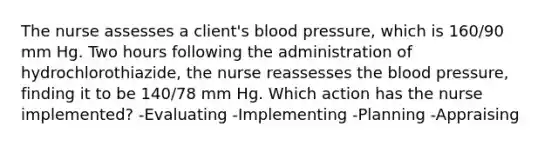 The nurse assesses a client's blood pressure, which is 160/90 mm Hg. Two hours following the administration of hydrochlorothiazide, the nurse reassesses the blood pressure, finding it to be 140/78 mm Hg. Which action has the nurse implemented? -Evaluating -Implementing -Planning -Appraising