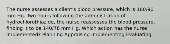 The nurse assesses a client's blood pressure, which is 160/90 mm Hg. Two hours following the administration of hydrochlorothiazide, the nurse reassesses the blood pressure, finding it to be 140/78 mm Hg. Which action has the nurse implemented? Planning Appraising Implementing Evaluating