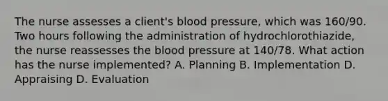 The nurse assesses a client's blood pressure, which was 160/90. Two hours following the administration of hydrochlorothiazide, the nurse reassesses the blood pressure at 140/78. What action has the nurse implemented? A. Planning B. Implementation D. Appraising D. Evaluation