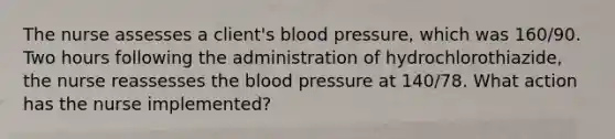 The nurse assesses a client's blood pressure, which was 160/90. Two hours following the administration of hydrochlorothiazide, the nurse reassesses the blood pressure at 140/78. What action has the nurse implemented?