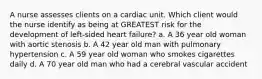 A nurse assesses clients on a cardiac unit. Which client would the nurse identify as being at GREATEST risk for the development of left-sided heart failure? a. A 36 year old woman with aortic stenosis b. A 42 year old man with pulmonary hypertension c. A 59 year old woman who smokes cigarettes daily d. A 70 year old man who had a cerebral vascular accident