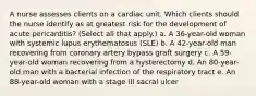 A nurse assesses clients on a cardiac unit. Which clients should the nurse identify as at greatest risk for the development of acute pericarditis? (Select all that apply.) a. A 36-year-old woman with systemic lupus erythematosus (SLE) b. A 42-year-old man recovering from coronary artery bypass graft surgery c. A 59-year-old woman recovering from a hysterectomy d. An 80-year-old man with a bacterial infection of the respiratory tract e. An 88-year-old woman with a stage III sacral ulcer