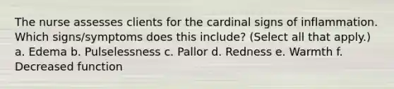 The nurse assesses clients for the cardinal signs of inflammation. Which signs/symptoms does this include? (Select all that apply.) a. Edema b. Pulselessness c. Pallor d. Redness e. Warmth f. Decreased function