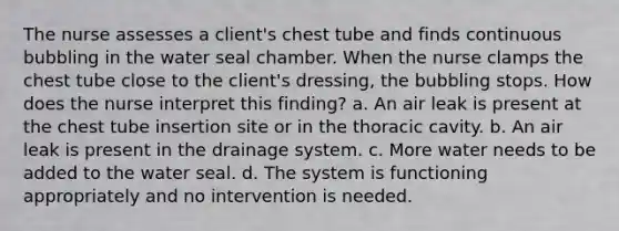 The nurse assesses a client's chest tube and finds continuous bubbling in the water seal chamber. When the nurse clamps the chest tube close to the client's dressing, the bubbling stops. How does the nurse interpret this finding? a. An air leak is present at the chest tube insertion site or in the thoracic cavity. b. An air leak is present in the drainage system. c. More water needs to be added to the water seal. d. The system is functioning appropriately and no intervention is needed.