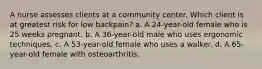 A nurse assesses clients at a community center. Which client is at greatest risk for low backpain? a. A 24-year-old female who is 25 weeks pregnant. b. A 36-year-old male who uses ergonomic techniques. c. A 53-year-old female who uses a walker. d. A 65-year-old female with osteoarthritis.