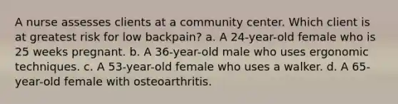 A nurse assesses clients at a community center. Which client is at greatest risk for low backpain? a. A 24-year-old female who is 25 weeks pregnant. b. A 36-year-old male who uses ergonomic techniques. c. A 53-year-old female who uses a walker. d. A 65-year-old female with osteoarthritis.