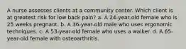 A nurse assesses clients at a community center. Which client is at greatest risk for low back pain? a. A 24-year-old female who is 25 weeks pregnant. b. A 36-year-old male who uses ergonomic techniques. c. A 53-year-old female who uses a walker. d. A 65-year-old female with osteoarthritis.