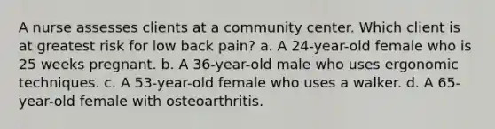 A nurse assesses clients at a community center. Which client is at greatest risk for low back pain? a. A 24-year-old female who is 25 weeks pregnant. b. A 36-year-old male who uses ergonomic techniques. c. A 53-year-old female who uses a walker. d. A 65-year-old female with osteoarthritis.