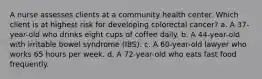 A nurse assesses clients at a community health center. Which client is at highest risk for developing colorectal cancer? a. A 37-year-old who drinks eight cups of coffee daily. b. A 44-year-old with irritable bowel syndrome (IBS). c. A 60-year-old lawyer who works 65 hours per week. d. A 72-year-old who eats fast food frequently.