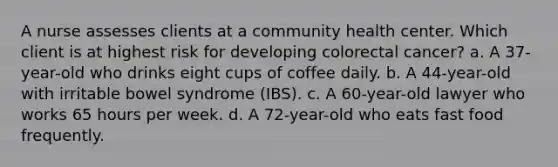 A nurse assesses clients at a community health center. Which client is at highest risk for developing colorectal cancer? a. A 37-year-old who drinks eight cups of coffee daily. b. A 44-year-old with irritable bowel syndrome (IBS). c. A 60-year-old lawyer who works 65 hours per week. d. A 72-year-old who eats fast food frequently.