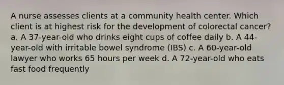 A nurse assesses clients at a community health center. Which client is at highest risk for the development of colorectal cancer? a. A 37-year-old who drinks eight cups of coffee daily b. A 44-year-old with irritable bowel syndrome (IBS) c. A 60-year-old lawyer who works 65 hours per week d. A 72-year-old who eats fast food frequently