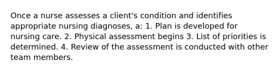 Once a nurse assesses a client's condition and identifies appropriate nursing diagnoses, a: 1. Plan is developed for nursing care. 2. Physical assessment begins 3. List of priorities is determined. 4. Review of the assessment is conducted with other team members.