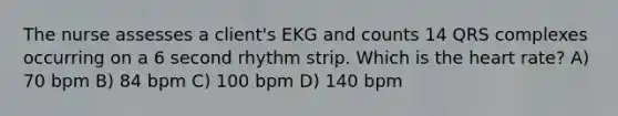 The nurse assesses a client's EKG and counts 14 QRS complexes occurring on a 6 second rhythm strip. Which is the heart rate? A) 70 bpm B) 84 bpm C) 100 bpm D) 140 bpm