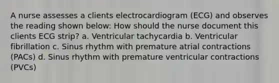 A nurse assesses a clients electrocardiogram (ECG) and observes the reading shown below: How should the nurse document this clients ECG strip? a. Ventricular tachycardia b. Ventricular fibrillation c. Sinus rhythm with premature atrial contractions (PACs) d. Sinus rhythm with premature ventricular contractions (PVCs)