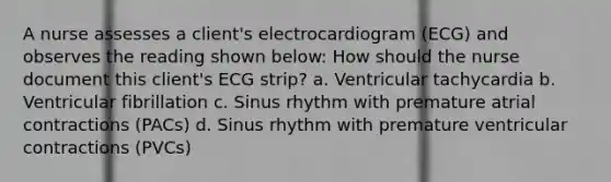 A nurse assesses a client's electrocardiogram (ECG) and observes the reading shown below: How should the nurse document this client's ECG strip? a. Ventricular tachycardia b. Ventricular fibrillation c. Sinus rhythm with premature atrial contractions (PACs) d. Sinus rhythm with premature ventricular contractions (PVCs)