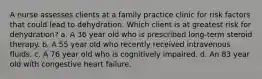 A nurse assesses clients at a family practice clinic for risk factors that could lead to dehydration. Which client is at greatest risk for dehydration? a. A 36 year old who is prescribed long-term steroid therapy. b. A 55 year old who recently received intravenous fluids. c. A 76 year old who is cognitively impaired. d. An 83 year old with congestive heart failure.