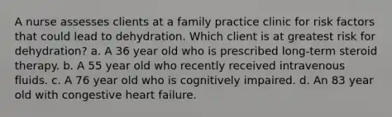 A nurse assesses clients at a family practice clinic for risk factors that could lead to dehydration. Which client is at greatest risk for dehydration? a. A 36 year old who is prescribed long-term steroid therapy. b. A 55 year old who recently received intravenous fluids. c. A 76 year old who is cognitively impaired. d. An 83 year old with congestive heart failure.