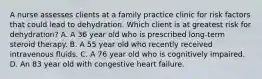 A nurse assesses clients at a family practice clinic for risk factors that could lead to dehydration. Which client is at greatest risk for dehydration? A. A 36 year old who is prescribed long-term steroid therapy. B. A 55 year old who recently received intravenous fluids. C. A 76 year old who is cognitively impaired. D. An 83 year old with congestive heart failure.