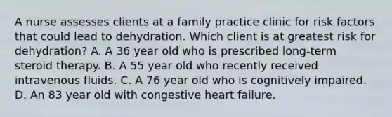 A nurse assesses clients at a family practice clinic for risk factors that could lead to dehydration. Which client is at greatest risk for dehydration? A. A 36 year old who is prescribed long-term steroid therapy. B. A 55 year old who recently received intravenous fluids. C. A 76 year old who is cognitively impaired. D. An 83 year old with congestive heart failure.