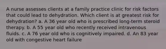 A nurse assesses clients at a family practice clinic for risk factors that could lead to dehydration. Which client is at greatest risk for dehydration? a. A 36 year old who is prescribed long-term steroid therapy. b. A 55 year old who recently received intravenous fluids. c. A 76 year old who is cognitively impaired. d. An 83 year old with congestive heart failure